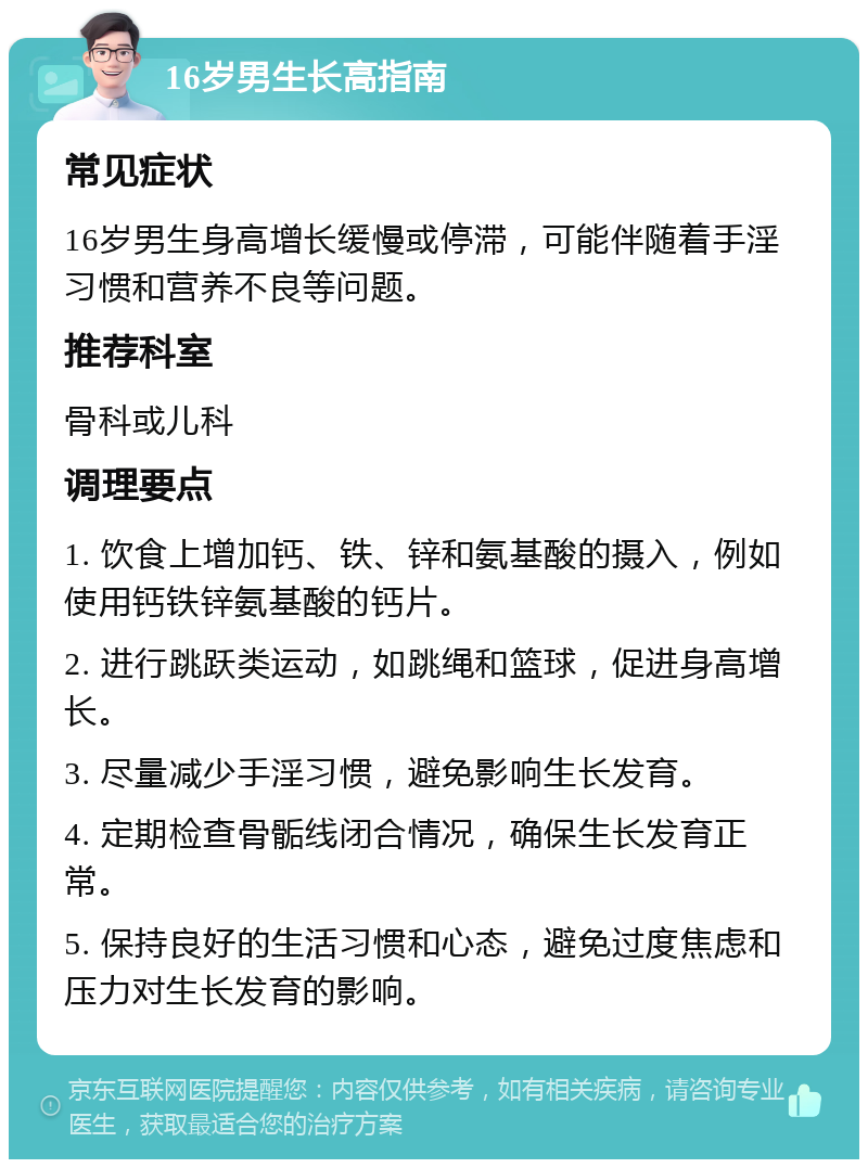 16岁男生长高指南 常见症状 16岁男生身高增长缓慢或停滞，可能伴随着手淫习惯和营养不良等问题。 推荐科室 骨科或儿科 调理要点 1. 饮食上增加钙、铁、锌和氨基酸的摄入，例如使用钙铁锌氨基酸的钙片。 2. 进行跳跃类运动，如跳绳和篮球，促进身高增长。 3. 尽量减少手淫习惯，避免影响生长发育。 4. 定期检查骨骺线闭合情况，确保生长发育正常。 5. 保持良好的生活习惯和心态，避免过度焦虑和压力对生长发育的影响。