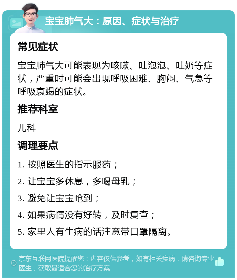 宝宝肺气大：原因、症状与治疗 常见症状 宝宝肺气大可能表现为咳嗽、吐泡泡、吐奶等症状，严重时可能会出现呼吸困难、胸闷、气急等呼吸衰竭的症状。 推荐科室 儿科 调理要点 1. 按照医生的指示服药； 2. 让宝宝多休息，多喝母乳； 3. 避免让宝宝呛到； 4. 如果病情没有好转，及时复查； 5. 家里人有生病的话注意带口罩隔离。