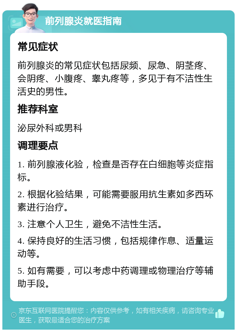 前列腺炎就医指南 常见症状 前列腺炎的常见症状包括尿频、尿急、阴茎疼、会阴疼、小腹疼、睾丸疼等，多见于有不洁性生活史的男性。 推荐科室 泌尿外科或男科 调理要点 1. 前列腺液化验，检查是否存在白细胞等炎症指标。 2. 根据化验结果，可能需要服用抗生素如多西环素进行治疗。 3. 注意个人卫生，避免不洁性生活。 4. 保持良好的生活习惯，包括规律作息、适量运动等。 5. 如有需要，可以考虑中药调理或物理治疗等辅助手段。