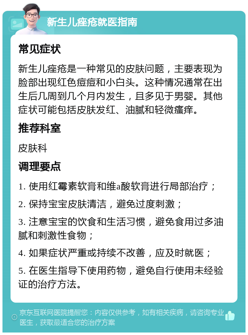 新生儿痤疮就医指南 常见症状 新生儿痤疮是一种常见的皮肤问题，主要表现为脸部出现红色痘痘和小白头。这种情况通常在出生后几周到几个月内发生，且多见于男婴。其他症状可能包括皮肤发红、油腻和轻微瘙痒。 推荐科室 皮肤科 调理要点 1. 使用红霉素软膏和维a酸软膏进行局部治疗； 2. 保持宝宝皮肤清洁，避免过度刺激； 3. 注意宝宝的饮食和生活习惯，避免食用过多油腻和刺激性食物； 4. 如果症状严重或持续不改善，应及时就医； 5. 在医生指导下使用药物，避免自行使用未经验证的治疗方法。