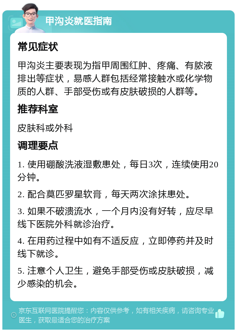 甲沟炎就医指南 常见症状 甲沟炎主要表现为指甲周围红肿、疼痛、有脓液排出等症状，易感人群包括经常接触水或化学物质的人群、手部受伤或有皮肤破损的人群等。 推荐科室 皮肤科或外科 调理要点 1. 使用硼酸洗液湿敷患处，每日3次，连续使用20分钟。 2. 配合莫匹罗星软膏，每天两次涂抹患处。 3. 如果不破溃流水，一个月内没有好转，应尽早线下医院外科就诊治疗。 4. 在用药过程中如有不适反应，立即停药并及时线下就诊。 5. 注意个人卫生，避免手部受伤或皮肤破损，减少感染的机会。