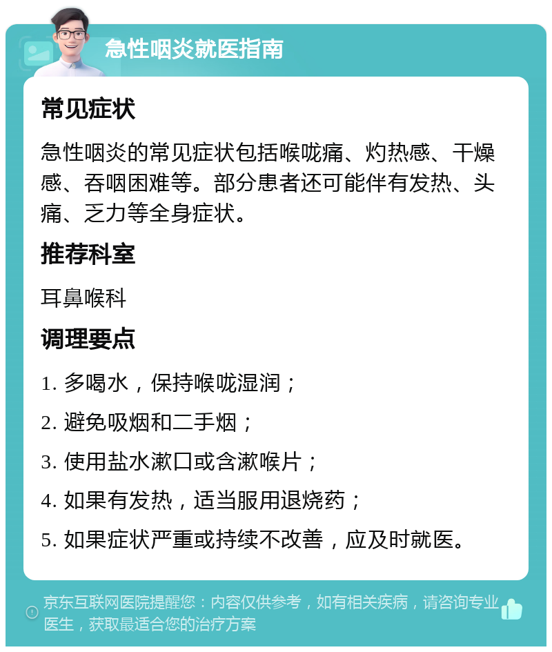 急性咽炎就医指南 常见症状 急性咽炎的常见症状包括喉咙痛、灼热感、干燥感、吞咽困难等。部分患者还可能伴有发热、头痛、乏力等全身症状。 推荐科室 耳鼻喉科 调理要点 1. 多喝水，保持喉咙湿润； 2. 避免吸烟和二手烟； 3. 使用盐水漱口或含漱喉片； 4. 如果有发热，适当服用退烧药； 5. 如果症状严重或持续不改善，应及时就医。