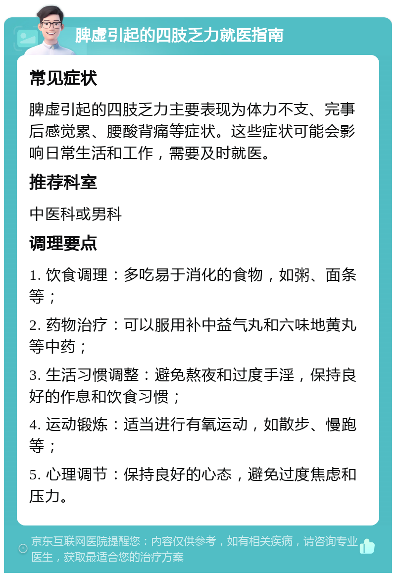 脾虚引起的四肢乏力就医指南 常见症状 脾虚引起的四肢乏力主要表现为体力不支、完事后感觉累、腰酸背痛等症状。这些症状可能会影响日常生活和工作，需要及时就医。 推荐科室 中医科或男科 调理要点 1. 饮食调理：多吃易于消化的食物，如粥、面条等； 2. 药物治疗：可以服用补中益气丸和六味地黄丸等中药； 3. 生活习惯调整：避免熬夜和过度手淫，保持良好的作息和饮食习惯； 4. 运动锻炼：适当进行有氧运动，如散步、慢跑等； 5. 心理调节：保持良好的心态，避免过度焦虑和压力。