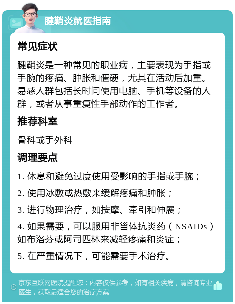 腱鞘炎就医指南 常见症状 腱鞘炎是一种常见的职业病，主要表现为手指或手腕的疼痛、肿胀和僵硬，尤其在活动后加重。易感人群包括长时间使用电脑、手机等设备的人群，或者从事重复性手部动作的工作者。 推荐科室 骨科或手外科 调理要点 1. 休息和避免过度使用受影响的手指或手腕； 2. 使用冰敷或热敷来缓解疼痛和肿胀； 3. 进行物理治疗，如按摩、牵引和伸展； 4. 如果需要，可以服用非甾体抗炎药（NSAIDs）如布洛芬或阿司匹林来减轻疼痛和炎症； 5. 在严重情况下，可能需要手术治疗。