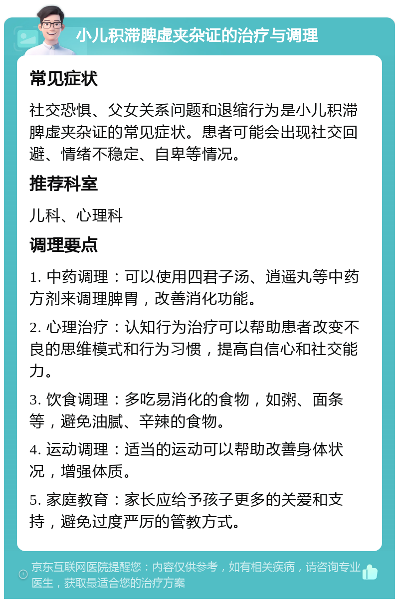 小儿积滞脾虚夹杂证的治疗与调理 常见症状 社交恐惧、父女关系问题和退缩行为是小儿积滞脾虚夹杂证的常见症状。患者可能会出现社交回避、情绪不稳定、自卑等情况。 推荐科室 儿科、心理科 调理要点 1. 中药调理：可以使用四君子汤、逍遥丸等中药方剂来调理脾胃，改善消化功能。 2. 心理治疗：认知行为治疗可以帮助患者改变不良的思维模式和行为习惯，提高自信心和社交能力。 3. 饮食调理：多吃易消化的食物，如粥、面条等，避免油腻、辛辣的食物。 4. 运动调理：适当的运动可以帮助改善身体状况，增强体质。 5. 家庭教育：家长应给予孩子更多的关爱和支持，避免过度严厉的管教方式。