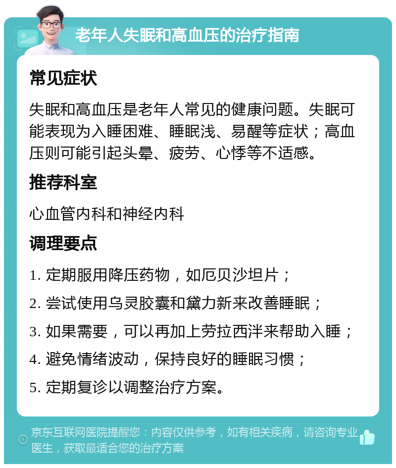 老年人失眠和高血压的治疗指南 常见症状 失眠和高血压是老年人常见的健康问题。失眠可能表现为入睡困难、睡眠浅、易醒等症状；高血压则可能引起头晕、疲劳、心悸等不适感。 推荐科室 心血管内科和神经内科 调理要点 1. 定期服用降压药物，如厄贝沙坦片； 2. 尝试使用乌灵胶囊和黛力新来改善睡眠； 3. 如果需要，可以再加上劳拉西泮来帮助入睡； 4. 避免情绪波动，保持良好的睡眠习惯； 5. 定期复诊以调整治疗方案。