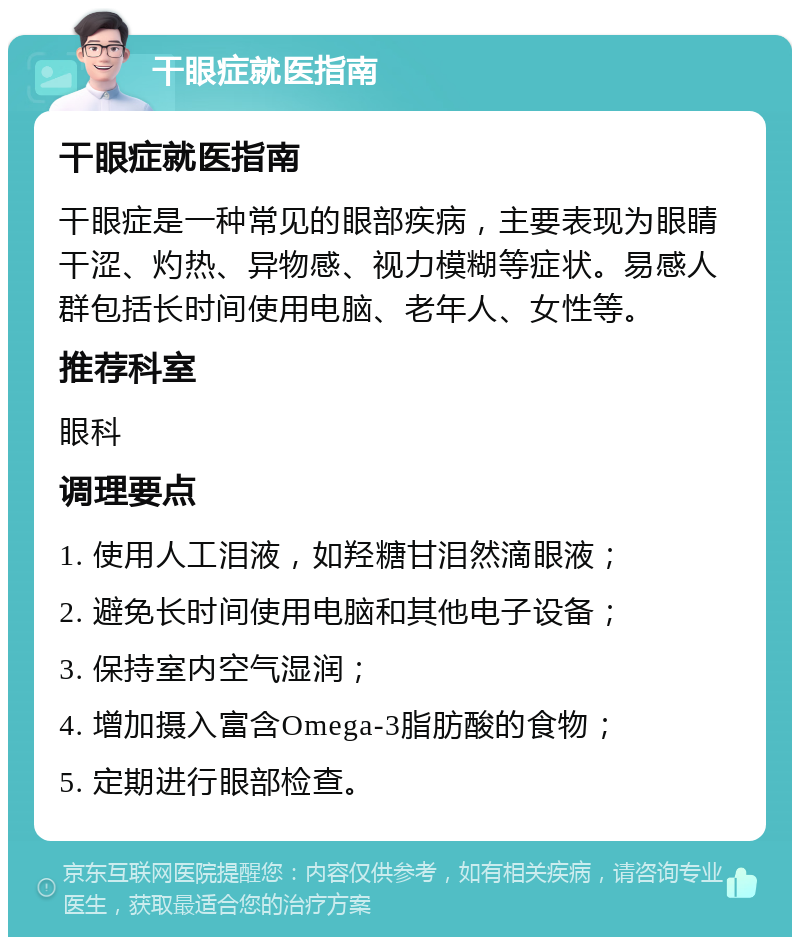 干眼症就医指南 干眼症就医指南 干眼症是一种常见的眼部疾病，主要表现为眼睛干涩、灼热、异物感、视力模糊等症状。易感人群包括长时间使用电脑、老年人、女性等。 推荐科室 眼科 调理要点 1. 使用人工泪液，如羟糖甘泪然滴眼液； 2. 避免长时间使用电脑和其他电子设备； 3. 保持室内空气湿润； 4. 增加摄入富含Omega-3脂肪酸的食物； 5. 定期进行眼部检查。