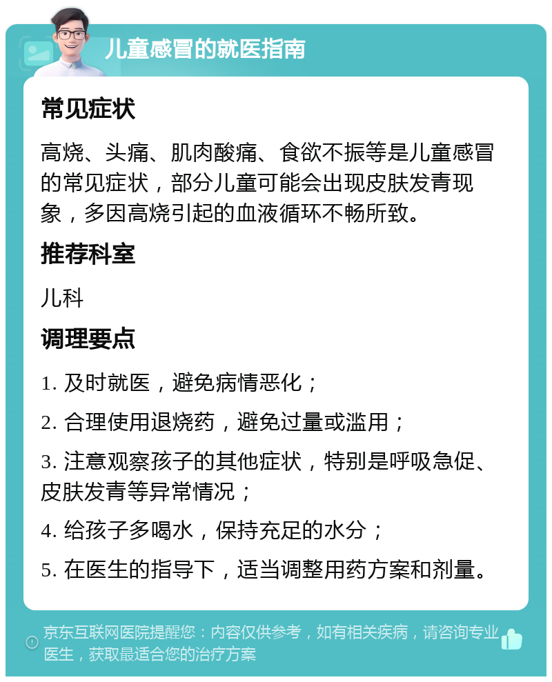 儿童感冒的就医指南 常见症状 高烧、头痛、肌肉酸痛、食欲不振等是儿童感冒的常见症状，部分儿童可能会出现皮肤发青现象，多因高烧引起的血液循环不畅所致。 推荐科室 儿科 调理要点 1. 及时就医，避免病情恶化； 2. 合理使用退烧药，避免过量或滥用； 3. 注意观察孩子的其他症状，特别是呼吸急促、皮肤发青等异常情况； 4. 给孩子多喝水，保持充足的水分； 5. 在医生的指导下，适当调整用药方案和剂量。