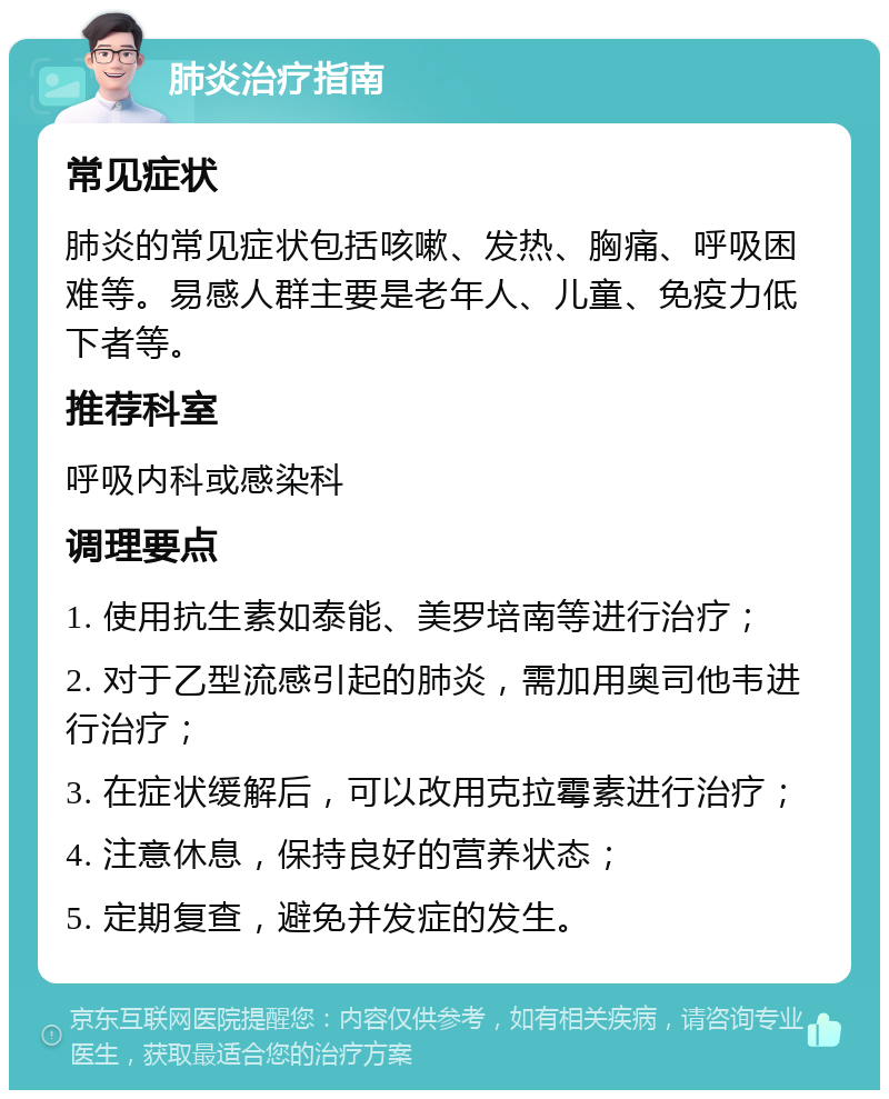 肺炎治疗指南 常见症状 肺炎的常见症状包括咳嗽、发热、胸痛、呼吸困难等。易感人群主要是老年人、儿童、免疫力低下者等。 推荐科室 呼吸内科或感染科 调理要点 1. 使用抗生素如泰能、美罗培南等进行治疗； 2. 对于乙型流感引起的肺炎，需加用奥司他韦进行治疗； 3. 在症状缓解后，可以改用克拉霉素进行治疗； 4. 注意休息，保持良好的营养状态； 5. 定期复查，避免并发症的发生。