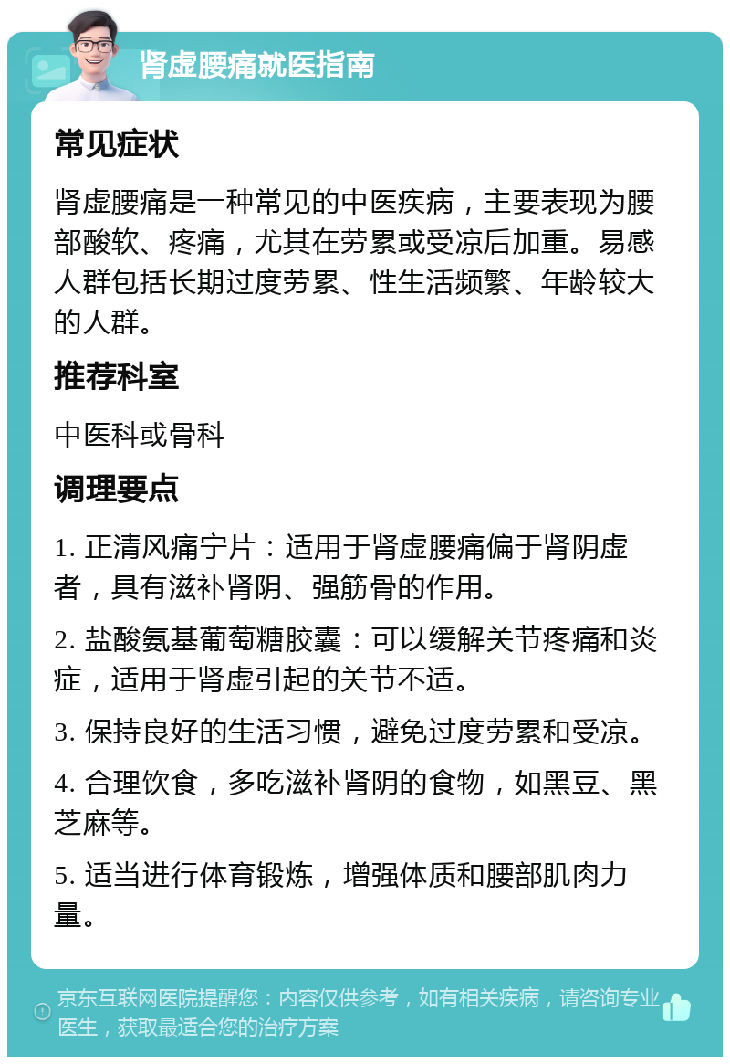 肾虚腰痛就医指南 常见症状 肾虚腰痛是一种常见的中医疾病，主要表现为腰部酸软、疼痛，尤其在劳累或受凉后加重。易感人群包括长期过度劳累、性生活频繁、年龄较大的人群。 推荐科室 中医科或骨科 调理要点 1. 正清风痛宁片：适用于肾虚腰痛偏于肾阴虚者，具有滋补肾阴、强筋骨的作用。 2. 盐酸氨基葡萄糖胶囊：可以缓解关节疼痛和炎症，适用于肾虚引起的关节不适。 3. 保持良好的生活习惯，避免过度劳累和受凉。 4. 合理饮食，多吃滋补肾阴的食物，如黑豆、黑芝麻等。 5. 适当进行体育锻炼，增强体质和腰部肌肉力量。