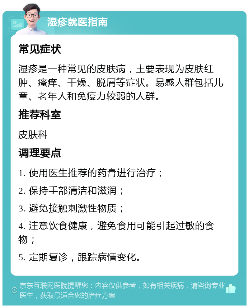 湿疹就医指南 常见症状 湿疹是一种常见的皮肤病，主要表现为皮肤红肿、瘙痒、干燥、脱屑等症状。易感人群包括儿童、老年人和免疫力较弱的人群。 推荐科室 皮肤科 调理要点 1. 使用医生推荐的药膏进行治疗； 2. 保持手部清洁和滋润； 3. 避免接触刺激性物质； 4. 注意饮食健康，避免食用可能引起过敏的食物； 5. 定期复诊，跟踪病情变化。