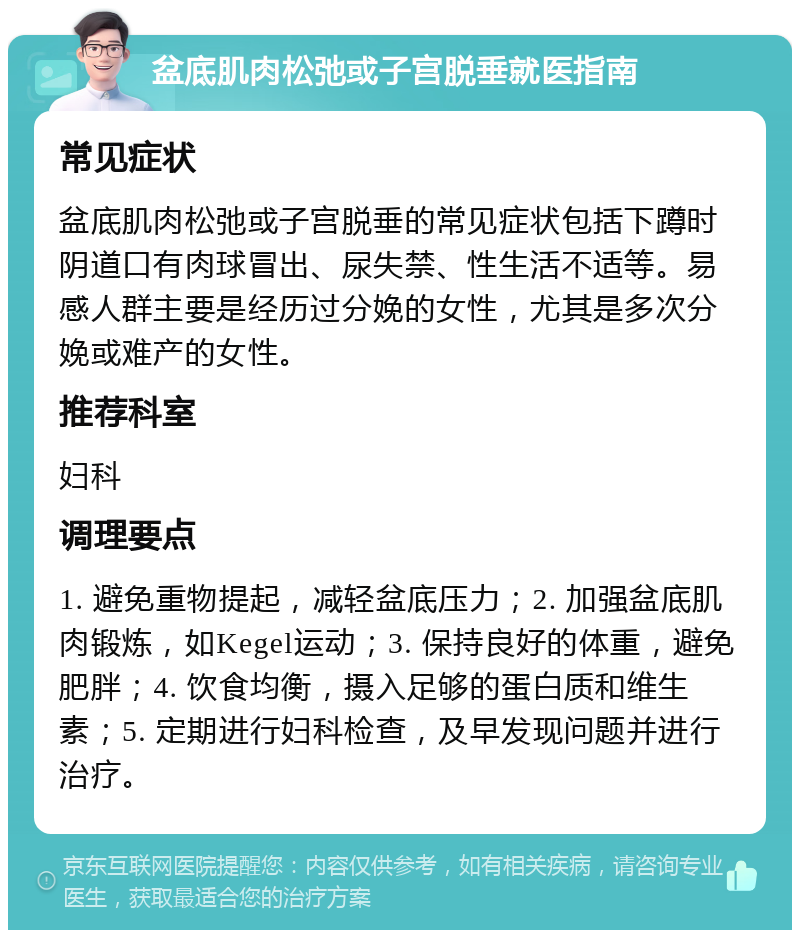 盆底肌肉松弛或子宫脱垂就医指南 常见症状 盆底肌肉松弛或子宫脱垂的常见症状包括下蹲时阴道口有肉球冒出、尿失禁、性生活不适等。易感人群主要是经历过分娩的女性，尤其是多次分娩或难产的女性。 推荐科室 妇科 调理要点 1. 避免重物提起，减轻盆底压力；2. 加强盆底肌肉锻炼，如Kegel运动；3. 保持良好的体重，避免肥胖；4. 饮食均衡，摄入足够的蛋白质和维生素；5. 定期进行妇科检查，及早发现问题并进行治疗。