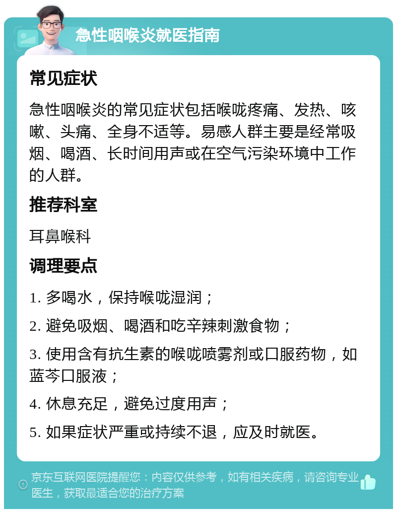 急性咽喉炎就医指南 常见症状 急性咽喉炎的常见症状包括喉咙疼痛、发热、咳嗽、头痛、全身不适等。易感人群主要是经常吸烟、喝酒、长时间用声或在空气污染环境中工作的人群。 推荐科室 耳鼻喉科 调理要点 1. 多喝水，保持喉咙湿润； 2. 避免吸烟、喝酒和吃辛辣刺激食物； 3. 使用含有抗生素的喉咙喷雾剂或口服药物，如蓝芩口服液； 4. 休息充足，避免过度用声； 5. 如果症状严重或持续不退，应及时就医。