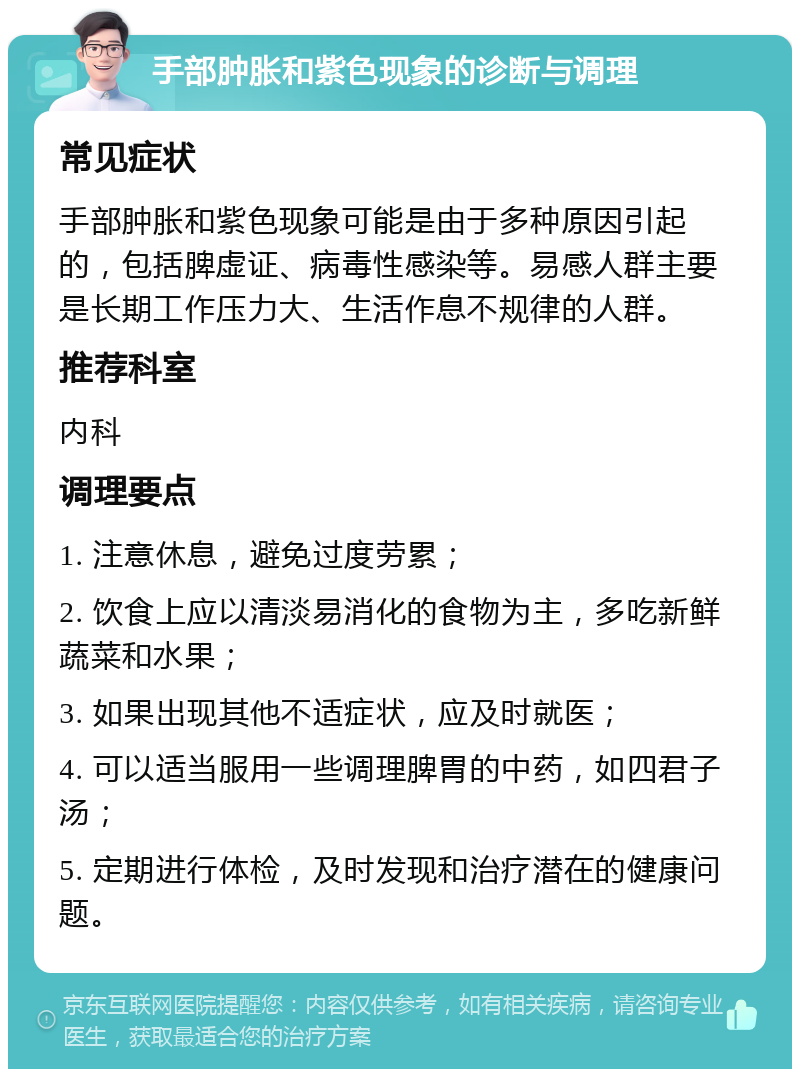 手部肿胀和紫色现象的诊断与调理 常见症状 手部肿胀和紫色现象可能是由于多种原因引起的，包括脾虚证、病毒性感染等。易感人群主要是长期工作压力大、生活作息不规律的人群。 推荐科室 内科 调理要点 1. 注意休息，避免过度劳累； 2. 饮食上应以清淡易消化的食物为主，多吃新鲜蔬菜和水果； 3. 如果出现其他不适症状，应及时就医； 4. 可以适当服用一些调理脾胃的中药，如四君子汤； 5. 定期进行体检，及时发现和治疗潜在的健康问题。