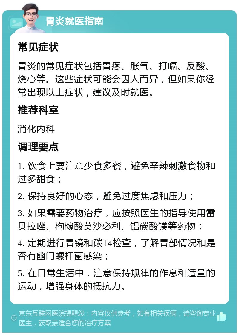 胃炎就医指南 常见症状 胃炎的常见症状包括胃疼、胀气、打嗝、反酸、烧心等。这些症状可能会因人而异，但如果你经常出现以上症状，建议及时就医。 推荐科室 消化内科 调理要点 1. 饮食上要注意少食多餐，避免辛辣刺激食物和过多甜食； 2. 保持良好的心态，避免过度焦虑和压力； 3. 如果需要药物治疗，应按照医生的指导使用雷贝拉唑、枸橼酸莫沙必利、铝碳酸镁等药物； 4. 定期进行胃镜和碳14检查，了解胃部情况和是否有幽门螺杆菌感染； 5. 在日常生活中，注意保持规律的作息和适量的运动，增强身体的抵抗力。