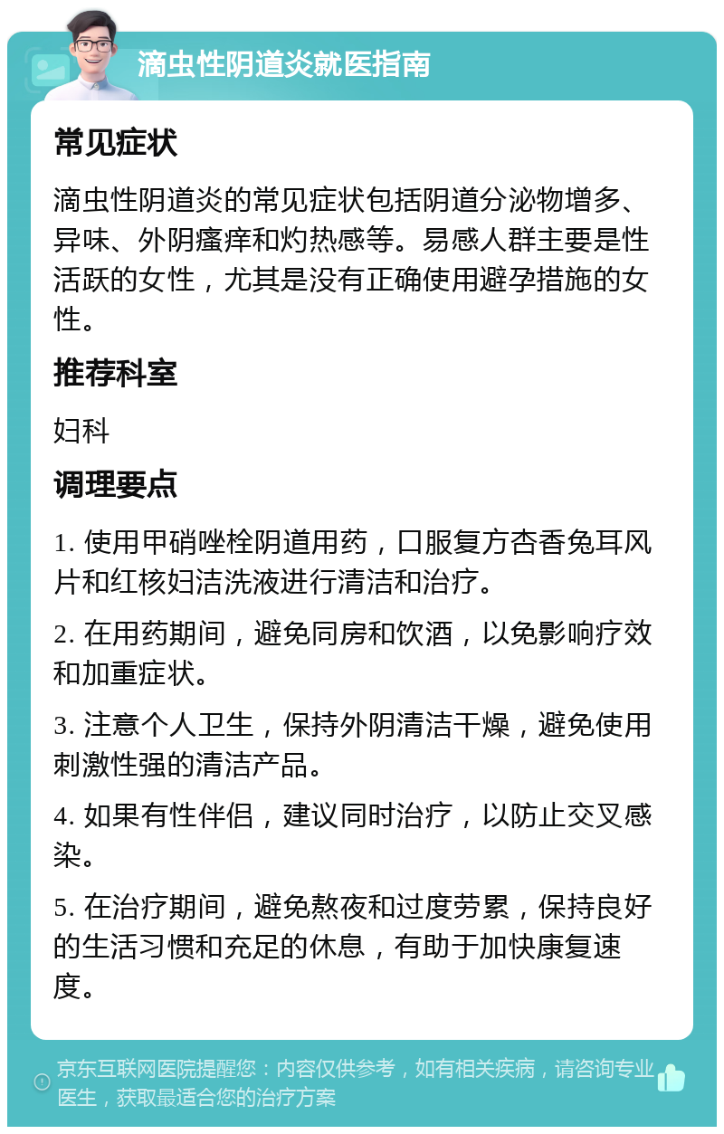 滴虫性阴道炎就医指南 常见症状 滴虫性阴道炎的常见症状包括阴道分泌物增多、异味、外阴瘙痒和灼热感等。易感人群主要是性活跃的女性，尤其是没有正确使用避孕措施的女性。 推荐科室 妇科 调理要点 1. 使用甲硝唑栓阴道用药，口服复方杏香兔耳风片和红核妇洁洗液进行清洁和治疗。 2. 在用药期间，避免同房和饮酒，以免影响疗效和加重症状。 3. 注意个人卫生，保持外阴清洁干燥，避免使用刺激性强的清洁产品。 4. 如果有性伴侣，建议同时治疗，以防止交叉感染。 5. 在治疗期间，避免熬夜和过度劳累，保持良好的生活习惯和充足的休息，有助于加快康复速度。