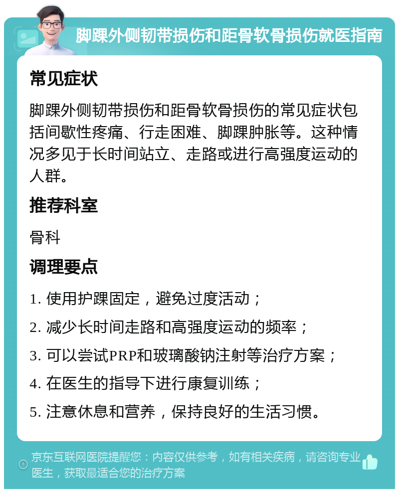 脚踝外侧韧带损伤和距骨软骨损伤就医指南 常见症状 脚踝外侧韧带损伤和距骨软骨损伤的常见症状包括间歇性疼痛、行走困难、脚踝肿胀等。这种情况多见于长时间站立、走路或进行高强度运动的人群。 推荐科室 骨科 调理要点 1. 使用护踝固定，避免过度活动； 2. 减少长时间走路和高强度运动的频率； 3. 可以尝试PRP和玻璃酸钠注射等治疗方案； 4. 在医生的指导下进行康复训练； 5. 注意休息和营养，保持良好的生活习惯。