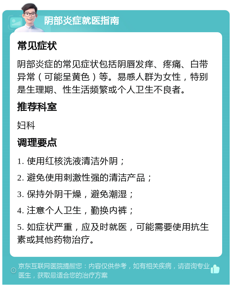 阴部炎症就医指南 常见症状 阴部炎症的常见症状包括阴唇发痒、疼痛、白带异常（可能呈黄色）等。易感人群为女性，特别是生理期、性生活频繁或个人卫生不良者。 推荐科室 妇科 调理要点 1. 使用红核洗液清洁外阴； 2. 避免使用刺激性强的清洁产品； 3. 保持外阴干燥，避免潮湿； 4. 注意个人卫生，勤换内裤； 5. 如症状严重，应及时就医，可能需要使用抗生素或其他药物治疗。