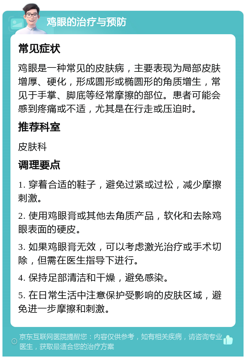 鸡眼的治疗与预防 常见症状 鸡眼是一种常见的皮肤病，主要表现为局部皮肤增厚、硬化，形成圆形或椭圆形的角质增生，常见于手掌、脚底等经常摩擦的部位。患者可能会感到疼痛或不适，尤其是在行走或压迫时。 推荐科室 皮肤科 调理要点 1. 穿着合适的鞋子，避免过紧或过松，减少摩擦刺激。 2. 使用鸡眼膏或其他去角质产品，软化和去除鸡眼表面的硬皮。 3. 如果鸡眼膏无效，可以考虑激光治疗或手术切除，但需在医生指导下进行。 4. 保持足部清洁和干燥，避免感染。 5. 在日常生活中注意保护受影响的皮肤区域，避免进一步摩擦和刺激。