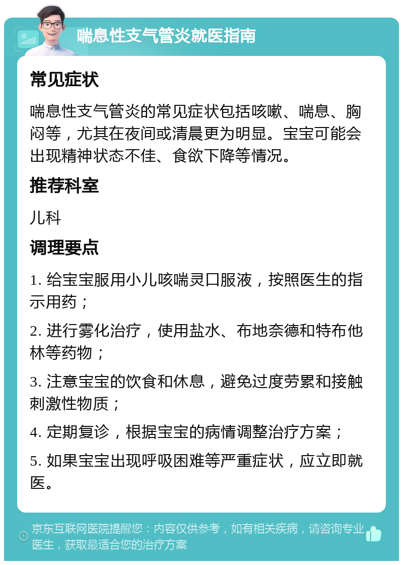 喘息性支气管炎就医指南 常见症状 喘息性支气管炎的常见症状包括咳嗽、喘息、胸闷等，尤其在夜间或清晨更为明显。宝宝可能会出现精神状态不佳、食欲下降等情况。 推荐科室 儿科 调理要点 1. 给宝宝服用小儿咳喘灵口服液，按照医生的指示用药； 2. 进行雾化治疗，使用盐水、布地奈德和特布他林等药物； 3. 注意宝宝的饮食和休息，避免过度劳累和接触刺激性物质； 4. 定期复诊，根据宝宝的病情调整治疗方案； 5. 如果宝宝出现呼吸困难等严重症状，应立即就医。