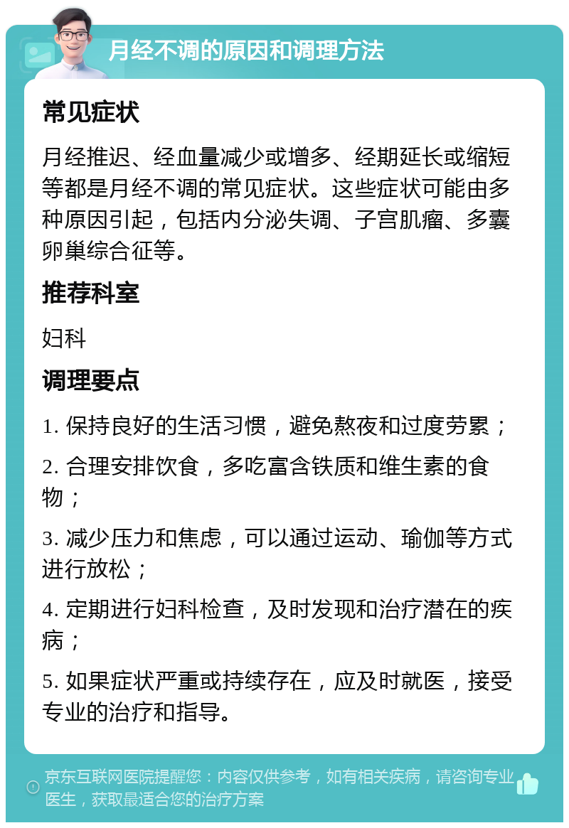 月经不调的原因和调理方法 常见症状 月经推迟、经血量减少或增多、经期延长或缩短等都是月经不调的常见症状。这些症状可能由多种原因引起，包括内分泌失调、子宫肌瘤、多囊卵巢综合征等。 推荐科室 妇科 调理要点 1. 保持良好的生活习惯，避免熬夜和过度劳累； 2. 合理安排饮食，多吃富含铁质和维生素的食物； 3. 减少压力和焦虑，可以通过运动、瑜伽等方式进行放松； 4. 定期进行妇科检查，及时发现和治疗潜在的疾病； 5. 如果症状严重或持续存在，应及时就医，接受专业的治疗和指导。