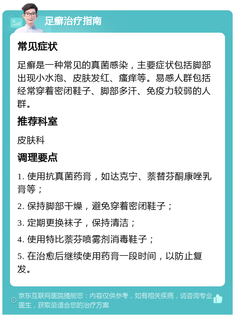 足癣治疗指南 常见症状 足癣是一种常见的真菌感染，主要症状包括脚部出现小水泡、皮肤发红、瘙痒等。易感人群包括经常穿着密闭鞋子、脚部多汗、免疫力较弱的人群。 推荐科室 皮肤科 调理要点 1. 使用抗真菌药膏，如达克宁、萘替芬酮康唑乳膏等； 2. 保持脚部干燥，避免穿着密闭鞋子； 3. 定期更换袜子，保持清洁； 4. 使用特比萘芬喷雾剂消毒鞋子； 5. 在治愈后继续使用药膏一段时间，以防止复发。