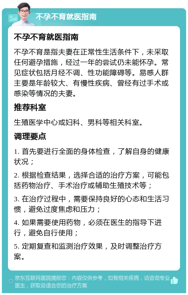 不孕不育就医指南 不孕不育就医指南 不孕不育是指夫妻在正常性生活条件下，未采取任何避孕措施，经过一年的尝试仍未能怀孕。常见症状包括月经不调、性功能障碍等。易感人群主要是年龄较大、有慢性疾病、曾经有过手术或感染等情况的夫妻。 推荐科室 生殖医学中心或妇科、男科等相关科室。 调理要点 1. 首先要进行全面的身体检查，了解自身的健康状况； 2. 根据检查结果，选择合适的治疗方案，可能包括药物治疗、手术治疗或辅助生殖技术等； 3. 在治疗过程中，需要保持良好的心态和生活习惯，避免过度焦虑和压力； 4. 如果需要使用药物，必须在医生的指导下进行，避免自行使用； 5. 定期复查和监测治疗效果，及时调整治疗方案。