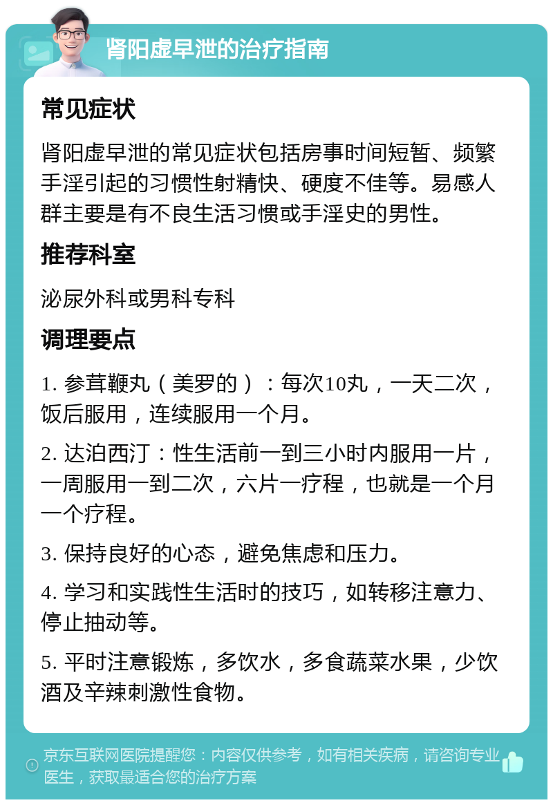 肾阳虚早泄的治疗指南 常见症状 肾阳虚早泄的常见症状包括房事时间短暂、频繁手淫引起的习惯性射精快、硬度不佳等。易感人群主要是有不良生活习惯或手淫史的男性。 推荐科室 泌尿外科或男科专科 调理要点 1. 参茸鞭丸（美罗的）：每次10丸，一天二次，饭后服用，连续服用一个月。 2. 达泊西汀：性生活前一到三小时内服用一片，一周服用一到二次，六片一疗程，也就是一个月一个疗程。 3. 保持良好的心态，避免焦虑和压力。 4. 学习和实践性生活时的技巧，如转移注意力、停止抽动等。 5. 平时注意锻炼，多饮水，多食蔬菜水果，少饮酒及辛辣刺激性食物。