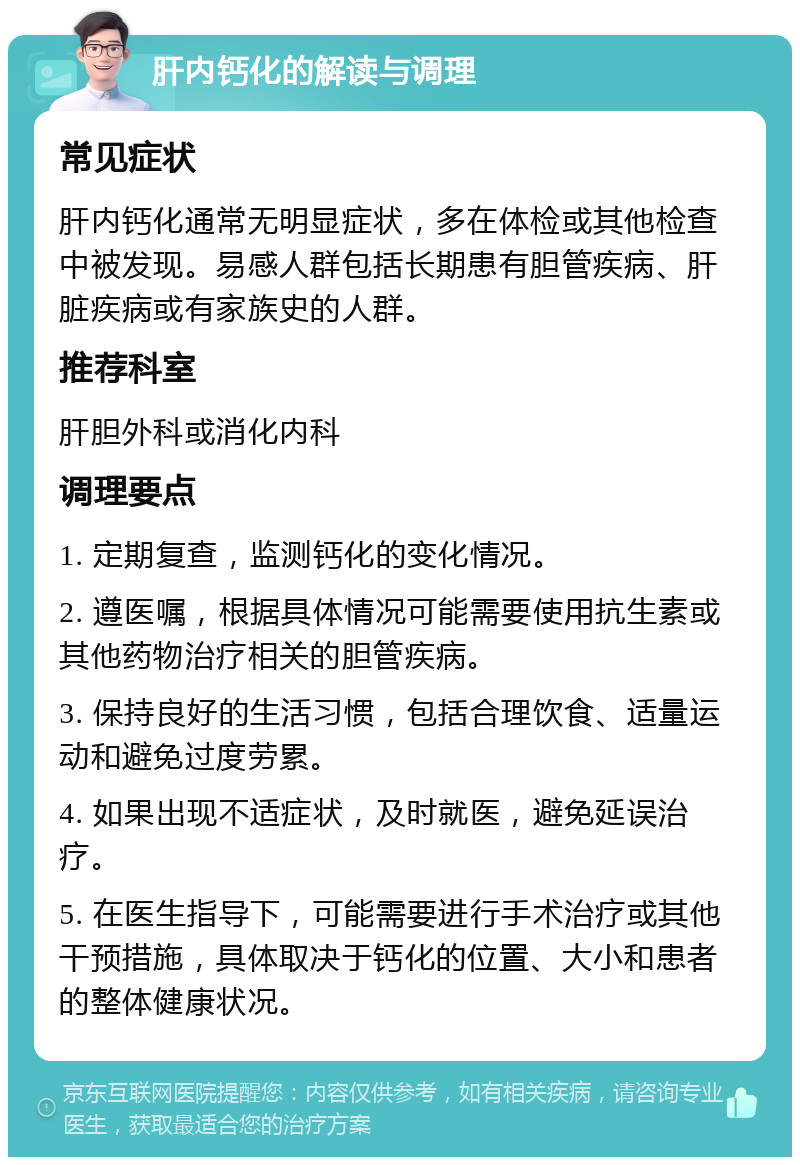 肝内钙化的解读与调理 常见症状 肝内钙化通常无明显症状，多在体检或其他检查中被发现。易感人群包括长期患有胆管疾病、肝脏疾病或有家族史的人群。 推荐科室 肝胆外科或消化内科 调理要点 1. 定期复查，监测钙化的变化情况。 2. 遵医嘱，根据具体情况可能需要使用抗生素或其他药物治疗相关的胆管疾病。 3. 保持良好的生活习惯，包括合理饮食、适量运动和避免过度劳累。 4. 如果出现不适症状，及时就医，避免延误治疗。 5. 在医生指导下，可能需要进行手术治疗或其他干预措施，具体取决于钙化的位置、大小和患者的整体健康状况。