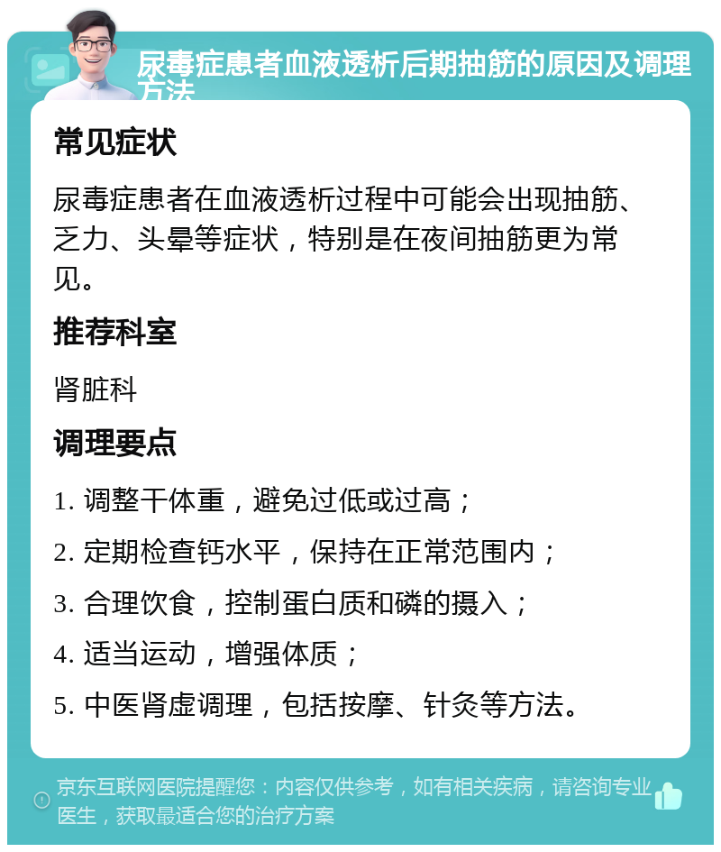 尿毒症患者血液透析后期抽筋的原因及调理方法 常见症状 尿毒症患者在血液透析过程中可能会出现抽筋、乏力、头晕等症状，特别是在夜间抽筋更为常见。 推荐科室 肾脏科 调理要点 1. 调整干体重，避免过低或过高； 2. 定期检查钙水平，保持在正常范围内； 3. 合理饮食，控制蛋白质和磷的摄入； 4. 适当运动，增强体质； 5. 中医肾虚调理，包括按摩、针灸等方法。