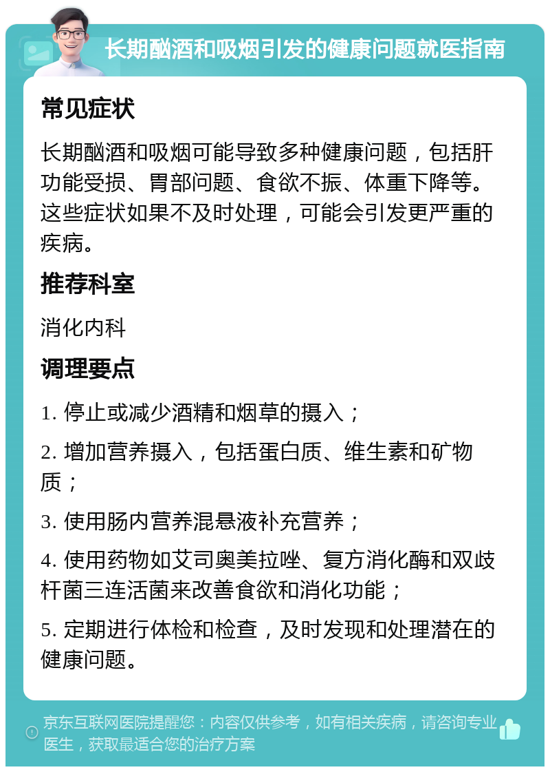 长期酗酒和吸烟引发的健康问题就医指南 常见症状 长期酗酒和吸烟可能导致多种健康问题，包括肝功能受损、胃部问题、食欲不振、体重下降等。这些症状如果不及时处理，可能会引发更严重的疾病。 推荐科室 消化内科 调理要点 1. 停止或减少酒精和烟草的摄入； 2. 增加营养摄入，包括蛋白质、维生素和矿物质； 3. 使用肠内营养混悬液补充营养； 4. 使用药物如艾司奥美拉唑、复方消化酶和双歧杆菌三连活菌来改善食欲和消化功能； 5. 定期进行体检和检查，及时发现和处理潜在的健康问题。