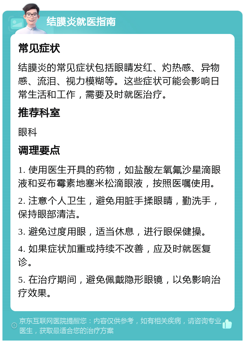 结膜炎就医指南 常见症状 结膜炎的常见症状包括眼睛发红、灼热感、异物感、流泪、视力模糊等。这些症状可能会影响日常生活和工作，需要及时就医治疗。 推荐科室 眼科 调理要点 1. 使用医生开具的药物，如盐酸左氧氟沙星滴眼液和妥布霉素地塞米松滴眼液，按照医嘱使用。 2. 注意个人卫生，避免用脏手揉眼睛，勤洗手，保持眼部清洁。 3. 避免过度用眼，适当休息，进行眼保健操。 4. 如果症状加重或持续不改善，应及时就医复诊。 5. 在治疗期间，避免佩戴隐形眼镜，以免影响治疗效果。