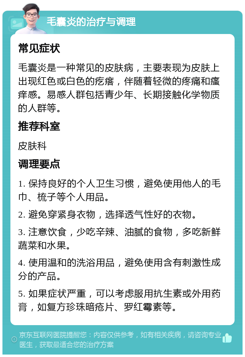 毛囊炎的治疗与调理 常见症状 毛囊炎是一种常见的皮肤病，主要表现为皮肤上出现红色或白色的疙瘩，伴随着轻微的疼痛和瘙痒感。易感人群包括青少年、长期接触化学物质的人群等。 推荐科室 皮肤科 调理要点 1. 保持良好的个人卫生习惯，避免使用他人的毛巾、梳子等个人用品。 2. 避免穿紧身衣物，选择透气性好的衣物。 3. 注意饮食，少吃辛辣、油腻的食物，多吃新鲜蔬菜和水果。 4. 使用温和的洗浴用品，避免使用含有刺激性成分的产品。 5. 如果症状严重，可以考虑服用抗生素或外用药膏，如复方珍珠暗疮片、罗红霉素等。