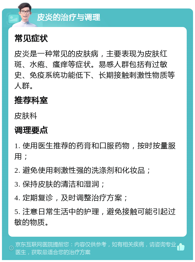 皮炎的治疗与调理 常见症状 皮炎是一种常见的皮肤病，主要表现为皮肤红斑、水疱、瘙痒等症状。易感人群包括有过敏史、免疫系统功能低下、长期接触刺激性物质等人群。 推荐科室 皮肤科 调理要点 1. 使用医生推荐的药膏和口服药物，按时按量服用； 2. 避免使用刺激性强的洗涤剂和化妆品； 3. 保持皮肤的清洁和湿润； 4. 定期复诊，及时调整治疗方案； 5. 注意日常生活中的护理，避免接触可能引起过敏的物质。