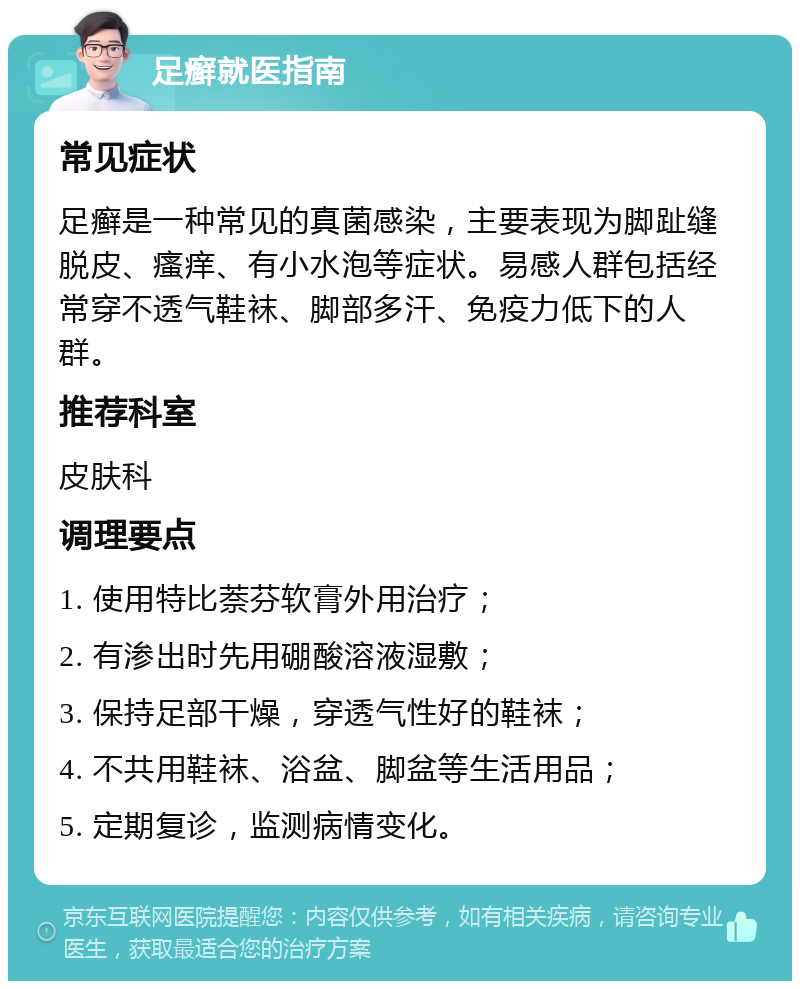 足癣就医指南 常见症状 足癣是一种常见的真菌感染，主要表现为脚趾缝脱皮、瘙痒、有小水泡等症状。易感人群包括经常穿不透气鞋袜、脚部多汗、免疫力低下的人群。 推荐科室 皮肤科 调理要点 1. 使用特比萘芬软膏外用治疗； 2. 有渗出时先用硼酸溶液湿敷； 3. 保持足部干燥，穿透气性好的鞋袜； 4. 不共用鞋袜、浴盆、脚盆等生活用品； 5. 定期复诊，监测病情变化。