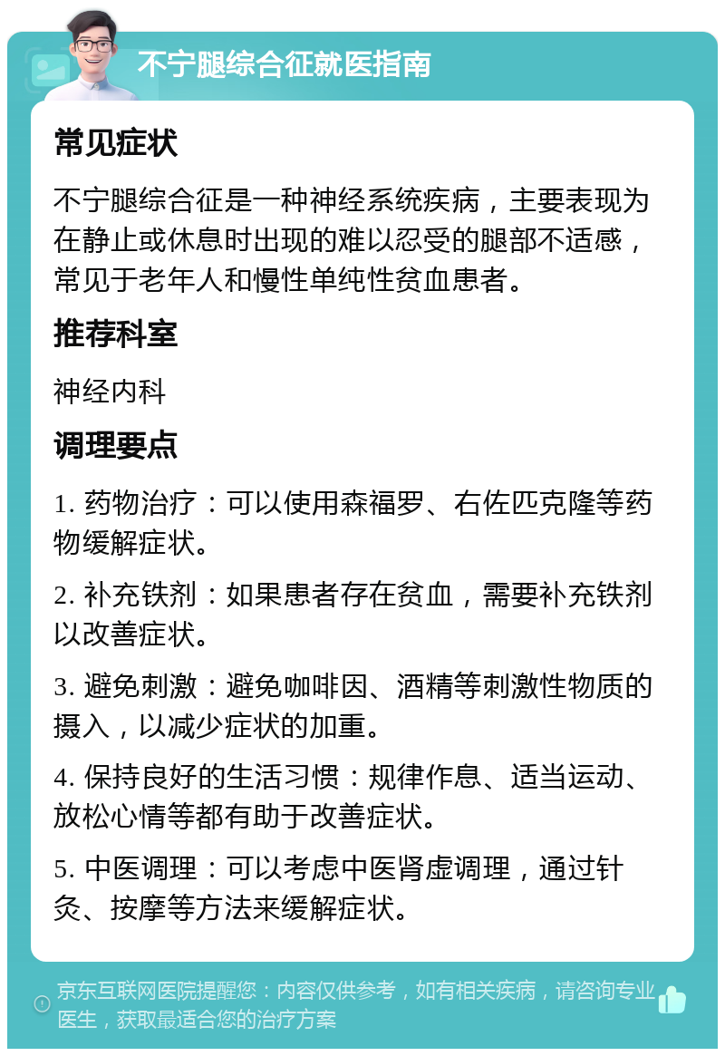 不宁腿综合征就医指南 常见症状 不宁腿综合征是一种神经系统疾病，主要表现为在静止或休息时出现的难以忍受的腿部不适感，常见于老年人和慢性单纯性贫血患者。 推荐科室 神经内科 调理要点 1. 药物治疗：可以使用森福罗、右佐匹克隆等药物缓解症状。 2. 补充铁剂：如果患者存在贫血，需要补充铁剂以改善症状。 3. 避免刺激：避免咖啡因、酒精等刺激性物质的摄入，以减少症状的加重。 4. 保持良好的生活习惯：规律作息、适当运动、放松心情等都有助于改善症状。 5. 中医调理：可以考虑中医肾虚调理，通过针灸、按摩等方法来缓解症状。