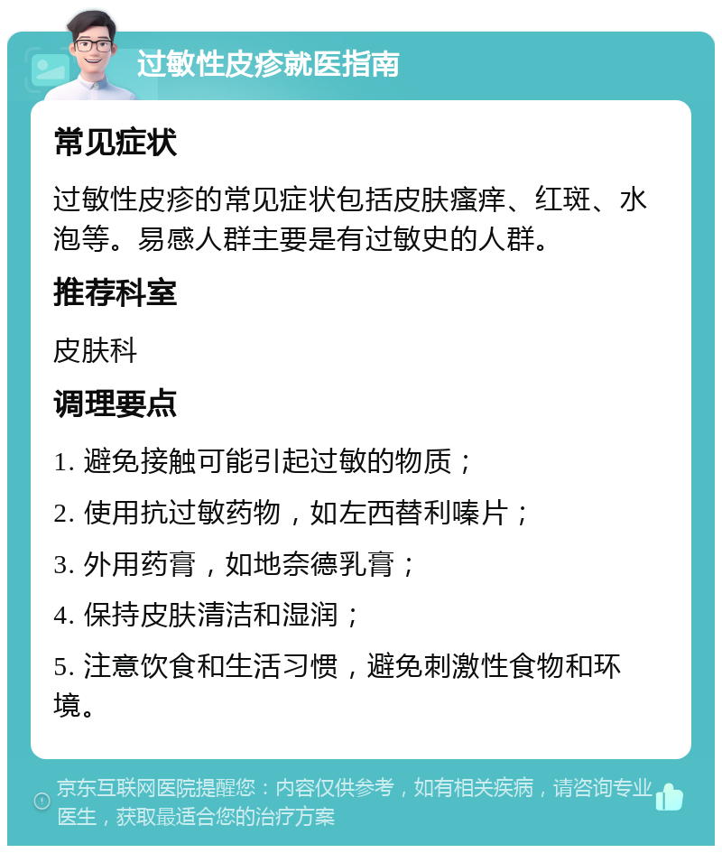 过敏性皮疹就医指南 常见症状 过敏性皮疹的常见症状包括皮肤瘙痒、红斑、水泡等。易感人群主要是有过敏史的人群。 推荐科室 皮肤科 调理要点 1. 避免接触可能引起过敏的物质； 2. 使用抗过敏药物，如左西替利嗪片； 3. 外用药膏，如地奈德乳膏； 4. 保持皮肤清洁和湿润； 5. 注意饮食和生活习惯，避免刺激性食物和环境。