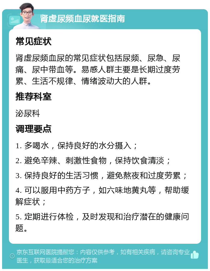 肾虚尿频血尿就医指南 常见症状 肾虚尿频血尿的常见症状包括尿频、尿急、尿痛、尿中带血等。易感人群主要是长期过度劳累、生活不规律、情绪波动大的人群。 推荐科室 泌尿科 调理要点 1. 多喝水，保持良好的水分摄入； 2. 避免辛辣、刺激性食物，保持饮食清淡； 3. 保持良好的生活习惯，避免熬夜和过度劳累； 4. 可以服用中药方子，如六味地黄丸等，帮助缓解症状； 5. 定期进行体检，及时发现和治疗潜在的健康问题。