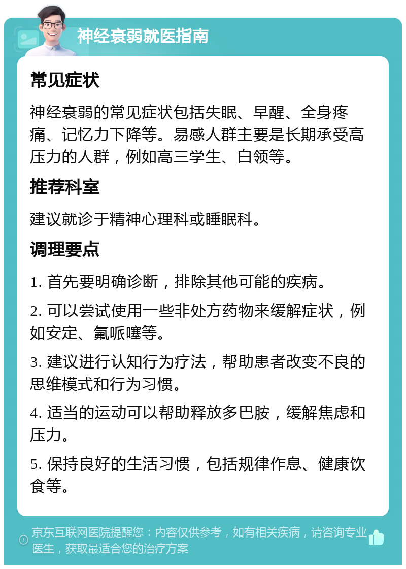 神经衰弱就医指南 常见症状 神经衰弱的常见症状包括失眠、早醒、全身疼痛、记忆力下降等。易感人群主要是长期承受高压力的人群，例如高三学生、白领等。 推荐科室 建议就诊于精神心理科或睡眠科。 调理要点 1. 首先要明确诊断，排除其他可能的疾病。 2. 可以尝试使用一些非处方药物来缓解症状，例如安定、氟哌噻等。 3. 建议进行认知行为疗法，帮助患者改变不良的思维模式和行为习惯。 4. 适当的运动可以帮助释放多巴胺，缓解焦虑和压力。 5. 保持良好的生活习惯，包括规律作息、健康饮食等。