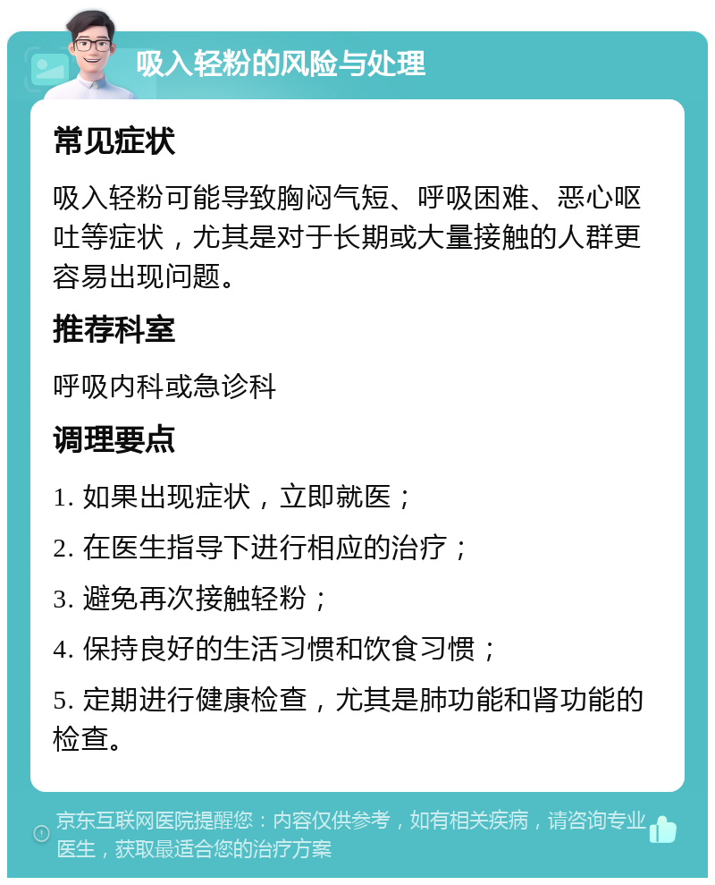 吸入轻粉的风险与处理 常见症状 吸入轻粉可能导致胸闷气短、呼吸困难、恶心呕吐等症状，尤其是对于长期或大量接触的人群更容易出现问题。 推荐科室 呼吸内科或急诊科 调理要点 1. 如果出现症状，立即就医； 2. 在医生指导下进行相应的治疗； 3. 避免再次接触轻粉； 4. 保持良好的生活习惯和饮食习惯； 5. 定期进行健康检查，尤其是肺功能和肾功能的检查。