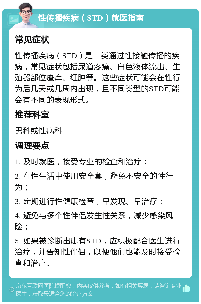 性传播疾病（STD）就医指南 常见症状 性传播疾病（STD）是一类通过性接触传播的疾病，常见症状包括尿道疼痛、白色液体流出、生殖器部位瘙痒、红肿等。这些症状可能会在性行为后几天或几周内出现，且不同类型的STD可能会有不同的表现形式。 推荐科室 男科或性病科 调理要点 1. 及时就医，接受专业的检查和治疗； 2. 在性生活中使用安全套，避免不安全的性行为； 3. 定期进行性健康检查，早发现、早治疗； 4. 避免与多个性伴侣发生性关系，减少感染风险； 5. 如果被诊断出患有STD，应积极配合医生进行治疗，并告知性伴侣，以便他们也能及时接受检查和治疗。