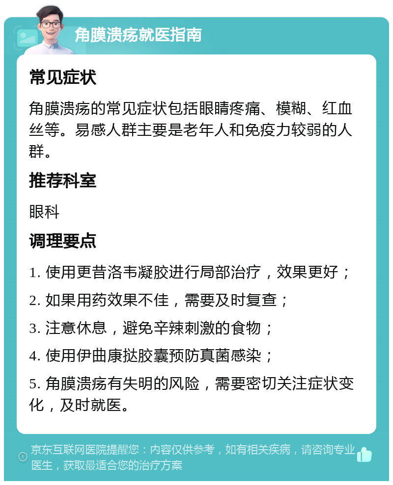 角膜溃疡就医指南 常见症状 角膜溃疡的常见症状包括眼睛疼痛、模糊、红血丝等。易感人群主要是老年人和免疫力较弱的人群。 推荐科室 眼科 调理要点 1. 使用更昔洛韦凝胶进行局部治疗，效果更好； 2. 如果用药效果不佳，需要及时复查； 3. 注意休息，避免辛辣刺激的食物； 4. 使用伊曲康挞胶囊预防真菌感染； 5. 角膜溃疡有失明的风险，需要密切关注症状变化，及时就医。