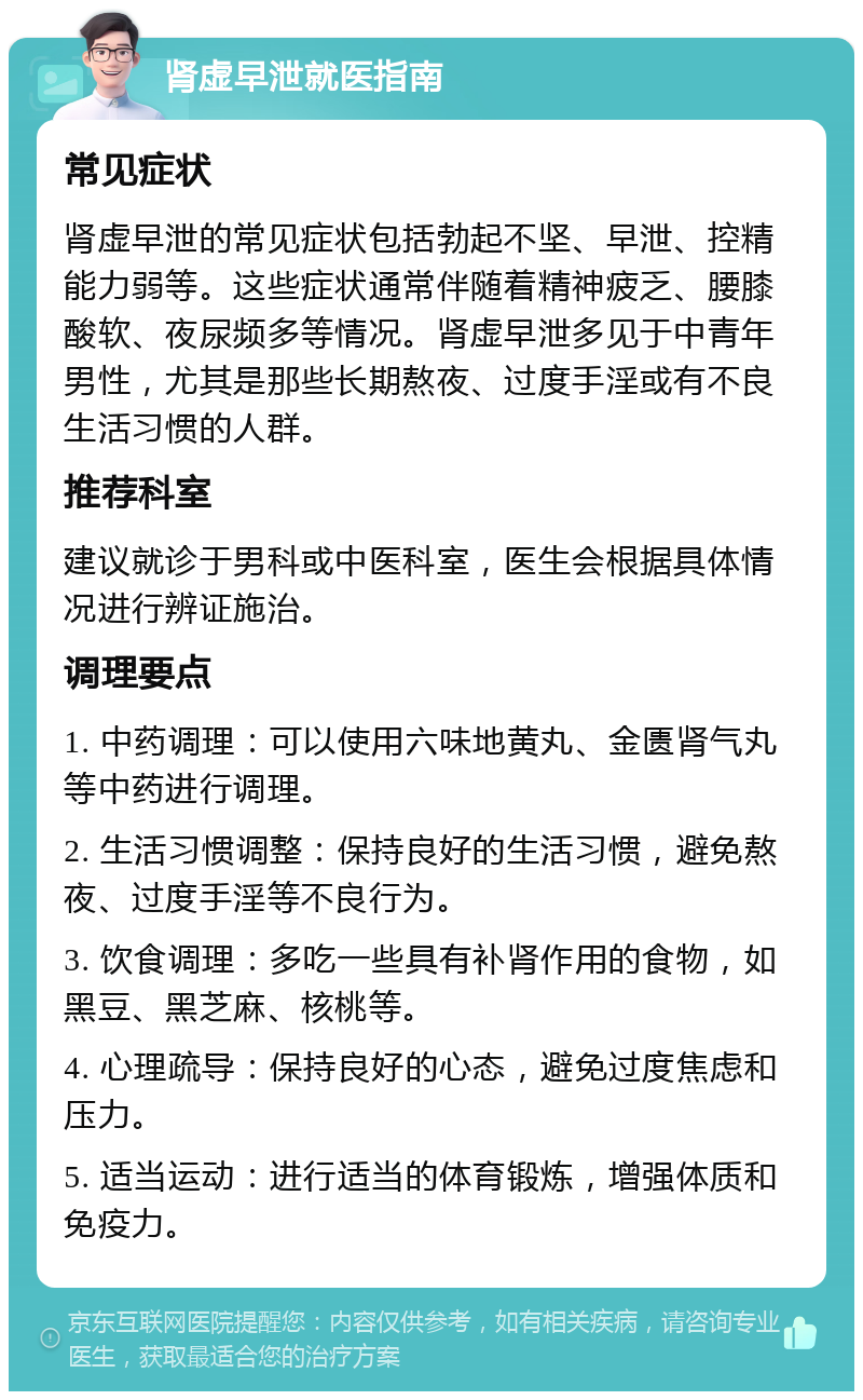 肾虚早泄就医指南 常见症状 肾虚早泄的常见症状包括勃起不坚、早泄、控精能力弱等。这些症状通常伴随着精神疲乏、腰膝酸软、夜尿频多等情况。肾虚早泄多见于中青年男性，尤其是那些长期熬夜、过度手淫或有不良生活习惯的人群。 推荐科室 建议就诊于男科或中医科室，医生会根据具体情况进行辨证施治。 调理要点 1. 中药调理：可以使用六味地黄丸、金匮肾气丸等中药进行调理。 2. 生活习惯调整：保持良好的生活习惯，避免熬夜、过度手淫等不良行为。 3. 饮食调理：多吃一些具有补肾作用的食物，如黑豆、黑芝麻、核桃等。 4. 心理疏导：保持良好的心态，避免过度焦虑和压力。 5. 适当运动：进行适当的体育锻炼，增强体质和免疫力。