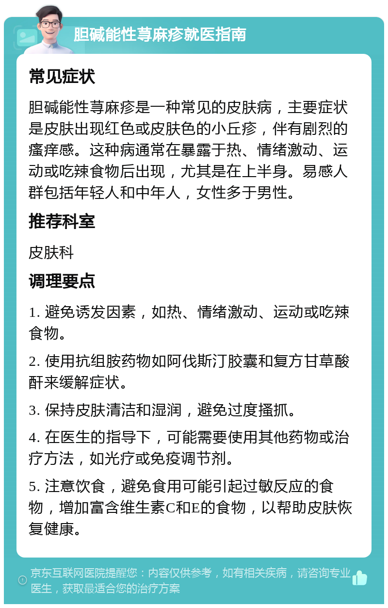 胆碱能性荨麻疹就医指南 常见症状 胆碱能性荨麻疹是一种常见的皮肤病，主要症状是皮肤出现红色或皮肤色的小丘疹，伴有剧烈的瘙痒感。这种病通常在暴露于热、情绪激动、运动或吃辣食物后出现，尤其是在上半身。易感人群包括年轻人和中年人，女性多于男性。 推荐科室 皮肤科 调理要点 1. 避免诱发因素，如热、情绪激动、运动或吃辣食物。 2. 使用抗组胺药物如阿伐斯汀胶囊和复方甘草酸酐来缓解症状。 3. 保持皮肤清洁和湿润，避免过度搔抓。 4. 在医生的指导下，可能需要使用其他药物或治疗方法，如光疗或免疫调节剂。 5. 注意饮食，避免食用可能引起过敏反应的食物，增加富含维生素C和E的食物，以帮助皮肤恢复健康。