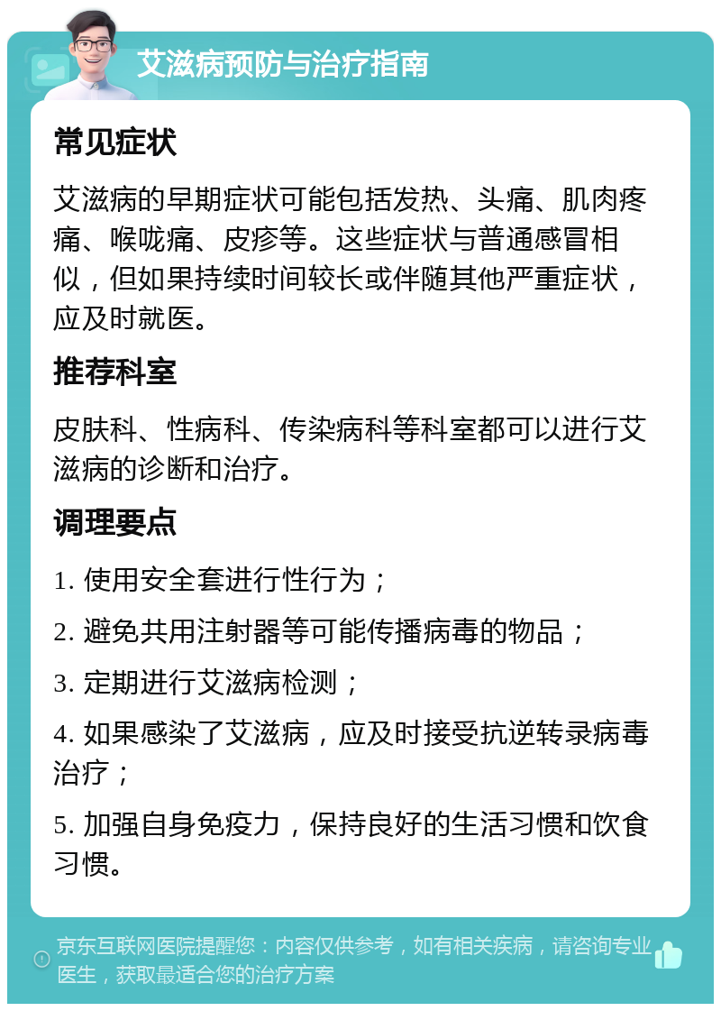 艾滋病预防与治疗指南 常见症状 艾滋病的早期症状可能包括发热、头痛、肌肉疼痛、喉咙痛、皮疹等。这些症状与普通感冒相似，但如果持续时间较长或伴随其他严重症状，应及时就医。 推荐科室 皮肤科、性病科、传染病科等科室都可以进行艾滋病的诊断和治疗。 调理要点 1. 使用安全套进行性行为； 2. 避免共用注射器等可能传播病毒的物品； 3. 定期进行艾滋病检测； 4. 如果感染了艾滋病，应及时接受抗逆转录病毒治疗； 5. 加强自身免疫力，保持良好的生活习惯和饮食习惯。