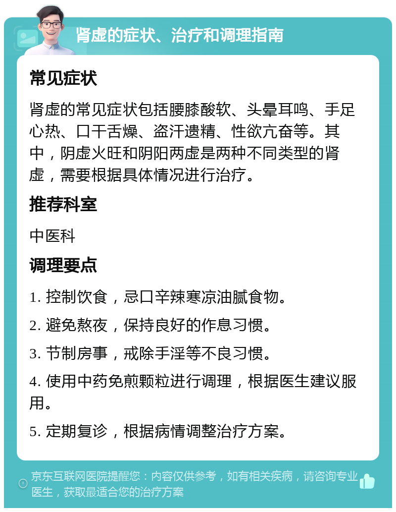 肾虚的症状、治疗和调理指南 常见症状 肾虚的常见症状包括腰膝酸软、头晕耳鸣、手足心热、口干舌燥、盗汗遗精、性欲亢奋等。其中，阴虚火旺和阴阳两虚是两种不同类型的肾虚，需要根据具体情况进行治疗。 推荐科室 中医科 调理要点 1. 控制饮食，忌口辛辣寒凉油腻食物。 2. 避免熬夜，保持良好的作息习惯。 3. 节制房事，戒除手淫等不良习惯。 4. 使用中药免煎颗粒进行调理，根据医生建议服用。 5. 定期复诊，根据病情调整治疗方案。