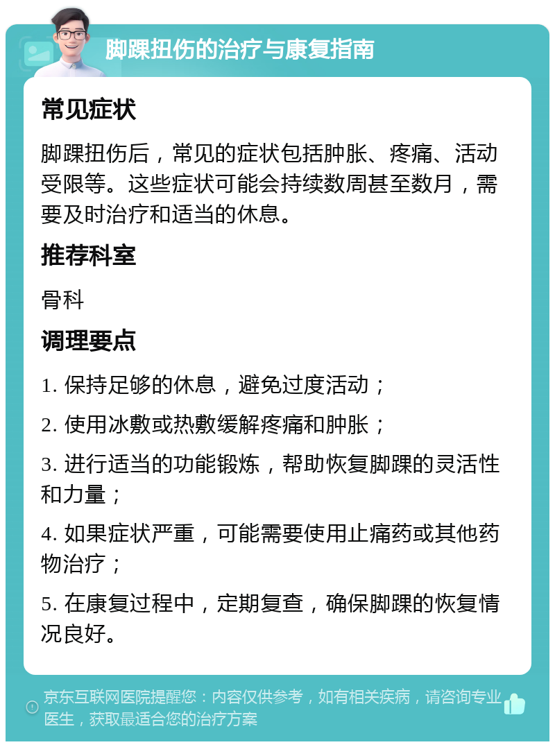 脚踝扭伤的治疗与康复指南 常见症状 脚踝扭伤后，常见的症状包括肿胀、疼痛、活动受限等。这些症状可能会持续数周甚至数月，需要及时治疗和适当的休息。 推荐科室 骨科 调理要点 1. 保持足够的休息，避免过度活动； 2. 使用冰敷或热敷缓解疼痛和肿胀； 3. 进行适当的功能锻炼，帮助恢复脚踝的灵活性和力量； 4. 如果症状严重，可能需要使用止痛药或其他药物治疗； 5. 在康复过程中，定期复查，确保脚踝的恢复情况良好。