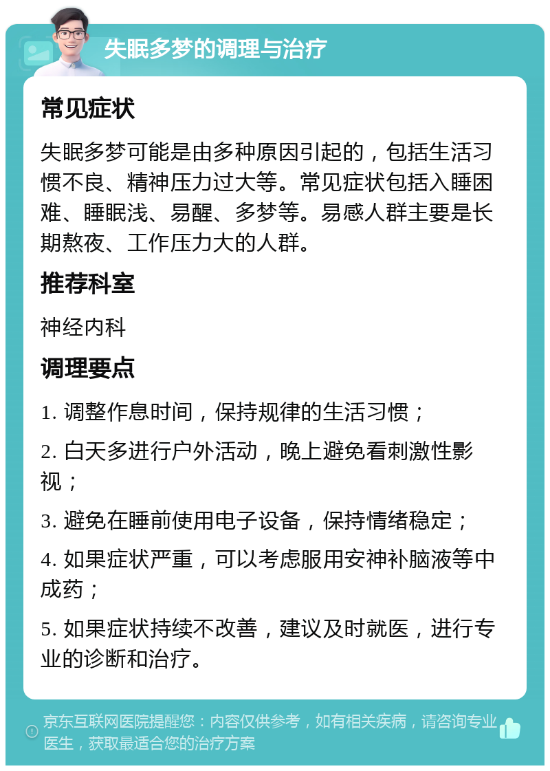 失眠多梦的调理与治疗 常见症状 失眠多梦可能是由多种原因引起的，包括生活习惯不良、精神压力过大等。常见症状包括入睡困难、睡眠浅、易醒、多梦等。易感人群主要是长期熬夜、工作压力大的人群。 推荐科室 神经内科 调理要点 1. 调整作息时间，保持规律的生活习惯； 2. 白天多进行户外活动，晚上避免看刺激性影视； 3. 避免在睡前使用电子设备，保持情绪稳定； 4. 如果症状严重，可以考虑服用安神补脑液等中成药； 5. 如果症状持续不改善，建议及时就医，进行专业的诊断和治疗。