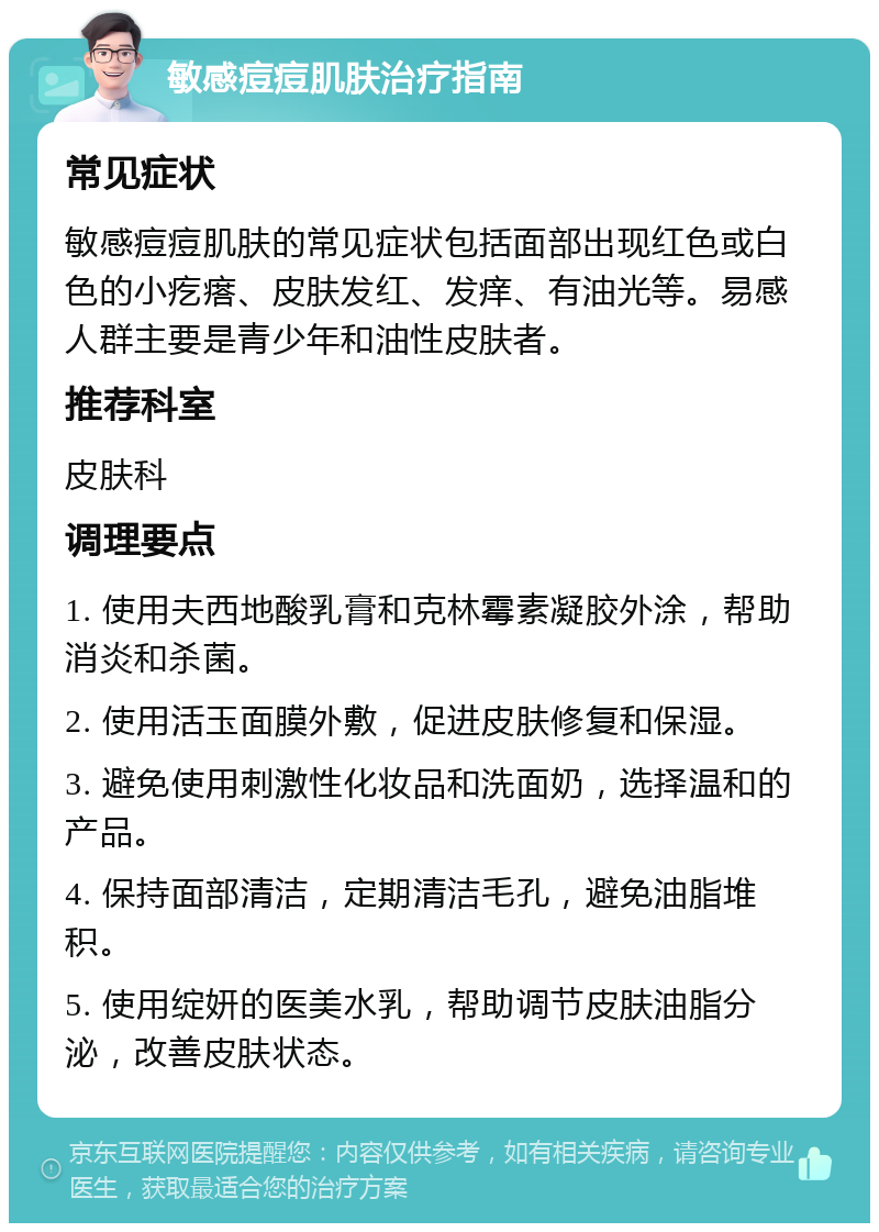 敏感痘痘肌肤治疗指南 常见症状 敏感痘痘肌肤的常见症状包括面部出现红色或白色的小疙瘩、皮肤发红、发痒、有油光等。易感人群主要是青少年和油性皮肤者。 推荐科室 皮肤科 调理要点 1. 使用夫西地酸乳膏和克林霉素凝胶外涂，帮助消炎和杀菌。 2. 使用活玉面膜外敷，促进皮肤修复和保湿。 3. 避免使用刺激性化妆品和洗面奶，选择温和的产品。 4. 保持面部清洁，定期清洁毛孔，避免油脂堆积。 5. 使用绽妍的医美水乳，帮助调节皮肤油脂分泌，改善皮肤状态。