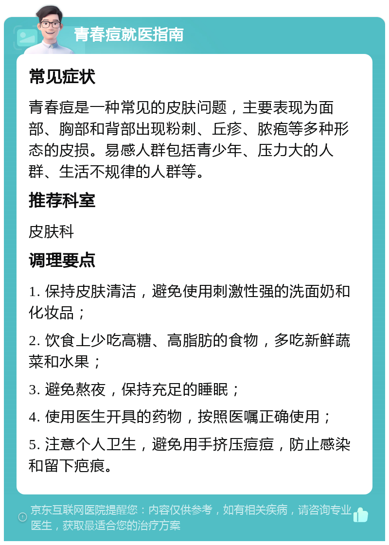 青春痘就医指南 常见症状 青春痘是一种常见的皮肤问题，主要表现为面部、胸部和背部出现粉刺、丘疹、脓疱等多种形态的皮损。易感人群包括青少年、压力大的人群、生活不规律的人群等。 推荐科室 皮肤科 调理要点 1. 保持皮肤清洁，避免使用刺激性强的洗面奶和化妆品； 2. 饮食上少吃高糖、高脂肪的食物，多吃新鲜蔬菜和水果； 3. 避免熬夜，保持充足的睡眠； 4. 使用医生开具的药物，按照医嘱正确使用； 5. 注意个人卫生，避免用手挤压痘痘，防止感染和留下疤痕。